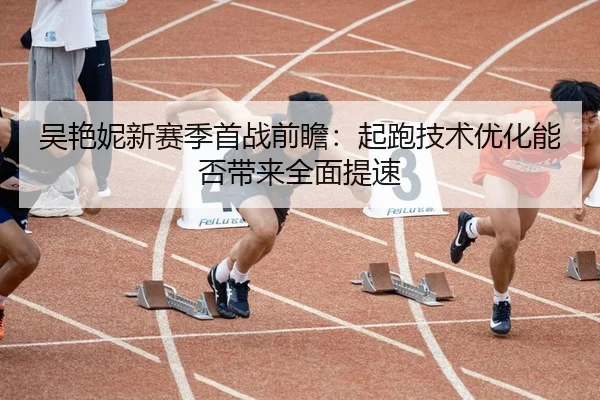吴艳妮新赛季首战前瞻：起跑技术优化能否带来全面提速
